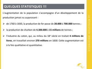 LARÉVOLUTIONINDUSTRIELLE
QUELQUES STATISTIQUES !!!
L’augmentation de la population s’accompagne d’un développement de la
production jamais vu auparavant :
 de 1760 à 1830, la production de fer passe de 20.000 à 700.000 tonnes ;
 la production de charbon de 4.300.000 à 15 millions de tonnes ;
 l’industrie du coton, qui, au milieu du 18e siècle en traitait 4 millions de
livres, en travaillait environ 270 millions en 1830. Cette augmentation est
à la fois qualitative et quantitative.
 