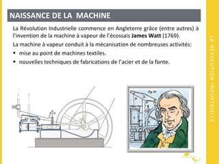 LARÉVOLUTIONINDUSTRIELLE
NAISSANCE DE LA MACHINE
La Révolution Industrielle commence en Angleterre grâce (entre autres) à
l’invention de la machine à vapeur de l’écossais James Watt (1769).
La machine à vapeur conduit à la mécanisation de nombreuses activités:
 mise au point de machines textiles.
 nouvelles techniques de fabrications de l’acier et de la fonte.
 