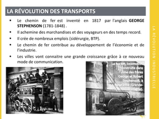 LARÉVOLUTIONINDUSTRIELLE
LA RÉVOLUTION DES TRANSPORTS
 Le chemin de fer est inventé en 1817 par l'anglais GEORGE
STEPHENSON (1781-1848) .
 Il achemine des marchandises et des voyageurs en des temps record.
 Il crée de nombreux emplois (sidérurgie, BTP).
 Le chemin de fer contribue au développement de l’économie et de
l’industrie.
 Les villes vont connaitre une grande croissance grâce à ce nouveau
mode de communication.
 