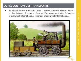 LARÉVOLUTIONINDUSTRIELLE
LA RÉVOLUTION DES TRANSPORTS
 La révolution des transports, avec la construction des réseaux ferrés
et les bateaux à vapeur, favorise l'accroissement des échanges
intérieurs et internationaux échanges intérieurs et internationaux.
 