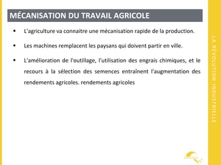 LARÉVOLUTIONINDUSTRIELLE
MÉCANISATION DU TRAVAIL AGRICOLE
 L'agriculture va connaitre une mécanisation rapide de la production.
 Les machines remplacent les paysans qui doivent partir en ville.
 L'amélioration de l'outillage, l'utilisation des engrais chimiques, et le
recours à la sélection des semences entraînent l'augmentation des
rendements agricoles. rendements agricoles
 
