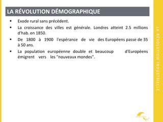 LARÉVOLUTIONINDUSTRIELLE
LA RÉVOLUTION DÉMOGRAPHIQUE
 Exode rural sans précédent.
 La croissance des villes est générale. Londres atteint 2.5 millions
d'hab. en 1850.
 De 1800 à 1900 l'espérance de vie des Européens passe de 35
à 50 ans.
 La population européenne double et beaucoup d'Européens
émigrent vers les "nouveaux mondes".
 