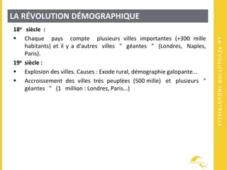 LARÉVOLUTIONINDUSTRIELLE
LA RÉVOLUTION DÉMOGRAPHIQUE
18e siècle :
 Chaque pays compte plusieurs villes importantes (+300 mille
habitants) et il y a d'autres villes " géantes " (Londres, Naples,
Paris).
19e siècle :
 Explosion des villes. Causes : Exode rural, démographie galopante...
 Accroissement des villes très peuplées (500 mille) et plusieurs "
géantes " (1 million : Londres, Paris...)
 