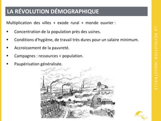 LARÉVOLUTIONINDUSTRIELLE
LA RÉVOLUTION DÉMOGRAPHIQUE
Multiplication des villes + exode rural + monde ouvrier :
 Concentration de la population près des usines.
 Conditions d'hygiène, de travail très dures pour un salaire minimum.
 Accroissement de la pauvreté.
 Campagnes : ressources < population.
 Paupérisation généralisée.
 