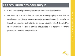 LARÉVOLUTIONINDUSTRIELLE
LA RÉVOLUTION DÉMOGRAPHIQUE
 Croissance démographique, facteur de croissance économique.
 Du point de vue de l'offre, la croissance démographique entraîne un
gonflement du démographique entraîne un gonflement du marché du
travail, les enfants étant très vite en âge de travailler (dès 4, 5 ans). C'est
la constitution " d'une armée industrielle de réserve " (Marx)
permettant de diminuer les salaires.
 