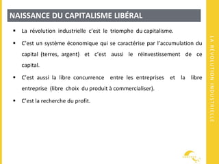 LARÉVOLUTIONINDUSTRIELLE
NAISSANCE DU CAPITALISME LIBÉRAL
 La révolution industrielle c’est le triomphe du capitalisme.
 C’est un système économique qui se caractérise par l’accumulation du
capital (terres, argent) et c’est aussi le réinvestissement de ce
capital.
 C’est aussi la libre concurrence entre les entreprises et la libre
entreprise (libre choix du produit à commercialiser).
 C’est la recherche du profit.
 