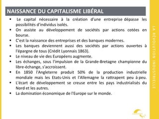 LARÉVOLUTIONINDUSTRIELLE
NAISSANCE DU CAPITALISME LIBÉRAL
 Le capital nécessaire à la création d'une entreprise dépasse les
possibilités d'individus isolés.
 On assiste au développement de sociétés par actions cotées en
bourse.
 C’est la naissance des entreprises et des banques modernes.
 Les banques deviennent aussi des sociétés par actions ouvertes à
l'épargne de tous (Crédit Lyonnais 1863).
 Le niveau de vie des Européens augmente.
 Les échanges, sous l'impulsion de la Grande-Bretagne championne du
libre-échange, s'accroissent.
 En 1850 l'Angleterre produit 50% de la production industrielle
mondiale mais les Etats-Unis et l'Allemagne la rattrapent peu à peu.
 L'écart de développement se creuse entre les pays industrialisés du
Nord et les autres.
 La domination économique de l'Europe sur le monde.
 