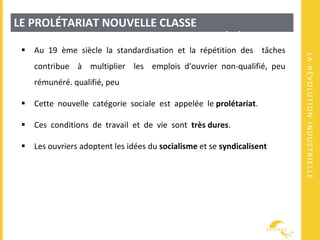 LARÉVOLUTIONINDUSTRIELLE
LE PROLÉTARIAT NOUVELLE CLASSE
SOCIALETRANSFORMATIONS DE LA SOCIÉTÉ
 Au 19 ème siècle la standardisation et la répétition des tâches
contribue à multiplier les emplois d'ouvrier non-qualifié, peu
rémunéré. qualifié, peu
 Cette nouvelle catégorie sociale est appelée le prolétariat.
 Ces conditions de travail et de vie sont très dures.
 Les ouvriers adoptent les idées du socialisme et se syndicalisent
 