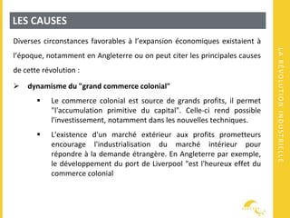 LARÉVOLUTIONINDUSTRIELLE
LES CAUSES
Diverses circonstances favorables à l’expansion économiques existaient à
l’époque, notamment en Angleterre ou on peut citer les principales causes
de cette révolution :
 dynamisme du "grand commerce colonial"
 Le commerce colonial est source de grands profits, il permet
"l'accumulation primitive du capital". Celle-ci rend possible
l'investissement, notamment dans les nouvelles techniques.
 L'existence d'un marché extérieur aux profits prometteurs
encourage l'industrialisation du marché intérieur pour
répondre à la demande étrangère. En Angleterre par exemple,
le développement du port de Liverpool "est l'heureux effet du
commerce colonial
 