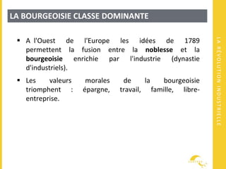 LARÉVOLUTIONINDUSTRIELLE
LA BOURGEOISIE CLASSE DOMINANTE
 A l'Ouest de l'Europe les idées de 1789
permettent la fusion entre la noblesse et la
bourgeoisie enrichie par l'industrie (dynastie
d'industriels).
 Les valeurs morales de la bourgeoisie
triomphent : épargne, travail, famille, libre-
entreprise.
 