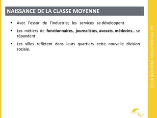 LARÉVOLUTIONINDUSTRIELLE
NAISSANCE DE LA CLASSE MOYENNE
 Avec l'essor de l'industrie; les services se développent.
 Les métiers de fonctionnaires, journalistes, avocats, médecins… se
répandent.
 Les villes reflètent dans leurs quartiers cette nouvelle division
sociale.
 
