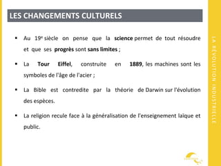 LARÉVOLUTIONINDUSTRIELLE
LES CHANGEMENTS CULTURELS
 Au 19e siècle on pense que la science permet de tout résoudre
et que ses progrès sont sans limites ;
 La Tour Eiffel, construite en 1889, les machines sont les
symboles de l'âge de l'acier ;
 La Bible est contredite par la théorie de Darwin sur l'évolution
des espèces.
 La religion recule face à la généralisation de l'enseignement laïque et
public.
 