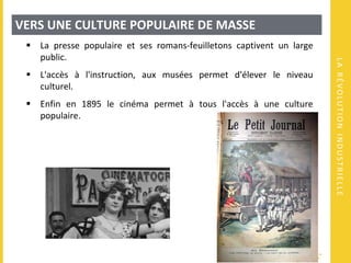 LARÉVOLUTIONINDUSTRIELLE
VERS UNE CULTURE POPULAIRE DE MASSE
 La presse populaire et ses romans-feuilletons captivent un large
public.
 L'accès à l'instruction, aux musées permet d'élever le niveau
culturel.
 Enfin en 1895 le cinéma permet à tous l'accès à une culture
populaire.
 