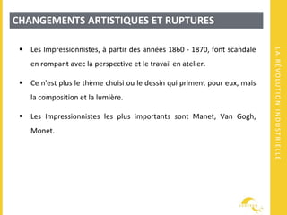 LARÉVOLUTIONINDUSTRIELLE
CHANGEMENTS ARTISTIQUES ET RUPTURES
 Les Impressionnistes, à partir des années 1860 - 1870, font scandale
en rompant avec la perspective et le travail en atelier.
 Ce n'est plus le thème choisi ou le dessin qui priment pour eux, mais
la composition et la lumière.
 Les Impressionnistes les plus importants sont Manet, Van Gogh,
Monet.
 