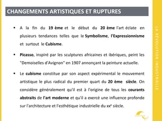 LARÉVOLUTIONINDUSTRIELLE
CHANGEMENTS ARTISTIQUES ET RUPTURES
 A la fin du 19 ème et le début du 20 ème l'art éclate en
plusieurs tendances telles que le Symbolisme, l'Expressionnisme
et surtout le Cubisme.
 Picasso, inspiré par les sculptures africaines et ibériques, peint les
"Demoiselles d'Avignon" en 1907 annonçant la peinture actuelle.
 Le cubisme constitue par son aspect expérimental le mouvement
artistique le plus radical du premier quart du 20 ème siècle. On
considère généralement qu'il est à l'origine de tous les courants
abstraits de l'art moderne et qu'il a exercé une influence profonde
sur l'architecture et l'esthétique industrielle du xxe siècle.
 