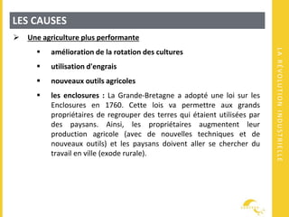 LARÉVOLUTIONINDUSTRIELLE
LES CAUSES
 Une agriculture plus performante
 amélioration de la rotation des cultures
 utilisation d'engrais
 nouveaux outils agricoles
 les enclosures : La Grande-Bretagne a adopté une loi sur les
Enclosures en 1760. Cette lois va permettre aux grands
propriétaires de regrouper des terres qui étaient utilisées par
des paysans. Ainsi, les propriétaires augmentent leur
production agricole (avec de nouvelles techniques et de
nouveaux outils) et les paysans doivent aller se chercher du
travail en ville (exode rurale).
 