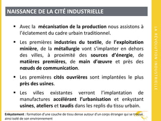 LARÉVOLUTIONINDUSTRIELLE
NAISSANCE DE LA CITÉ INDUSTRIELLE
 Avec la mécanisation de la production nous assistons à
l’éclatement du cadre urbain traditionnel.
 Les premières industries du textile, de l’exploitation
minière, de la métallurgie vont s’implanter en dehors
des villes, à proximité des sources d’énergie, de
matières premières, de main d’œuvre et près des
nœuds de communication.
 Les premières cités ouvrières sont implantées le plus
près des usines.
 Les villes existantes verront l’implantation de
manufactures accélérant l’urbanisation et enkystant
usines, ateliers et taudis dans les replis du tissu urbain.
Enkystement : formation d’une couche de tissu dense autour d’un corps étranger qui se trouve
ainsi isolé de son environnement
 