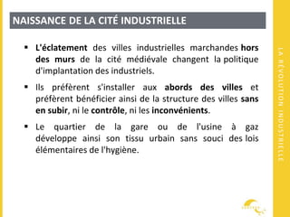 LARÉVOLUTIONINDUSTRIELLE
NAISSANCE DE LA CITÉ INDUSTRIELLE
 L'éclatement des villes industrielles marchandes hors
des murs de la cité médiévale changent la politique
d'implantation des industriels.
 Ils préfèrent s'installer aux abords des villes et
préfèrent bénéficier ainsi de la structure des villes sans
en subir, ni le contrôle, ni les inconvénients.
 Le quartier de la gare ou de l'usine à gaz
développe ainsi son tissu urbain sans souci des lois
élémentaires de l'hygiène.
 
