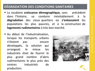 LARÉVOLUTIONINDUSTRIELLE
DÉGRADATION DES CONDITIONS SANITAIRES
 La soudaine croissance démographique, sans précédent
dans l’histoire, va conduire inévitablement à la
dégradation des vieux quartiers où s’entassaient les
populations les plus pauvres, et à la construction de
logements rudimentaires à très bon marché.
 Au début de l’industrialisation,
lorsque les transports urbains
n’étaient pas encore
développés, la solution qui
arrangeait le mieux les
industriels était de fournir le
plus grand nombre d’abris
rudimentaires le plus près des
centres industriels de
production.
 
