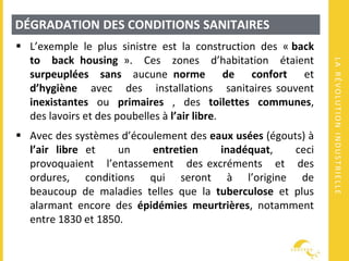 LARÉVOLUTIONINDUSTRIELLE
DÉGRADATION DES CONDITIONS SANITAIRES
 L’exemple le plus sinistre est la construction des « back
to back housing ». Ces zones d’habitation étaient
surpeuplées sans aucune norme de confort et
d’hygiène avec des installations sanitaires souvent
inexistantes ou primaires , des toilettes communes,
des lavoirs et des poubelles à l’air libre.
 Avec des systèmes d’écoulement des eaux usées (égouts) à
l’air libre et un entretien inadéquat, ceci
provoquaient l’entassement des excréments et des
ordures, conditions qui seront à l’origine de
beaucoup de maladies telles que la tuberculose et plus
alarmant encore des épidémies meurtrières, notamment
entre 1830 et 1850.
 