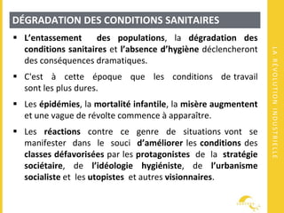 LARÉVOLUTIONINDUSTRIELLE
DÉGRADATION DES CONDITIONS SANITAIRES
 L’entassement des populations, la dégradation des
conditions sanitaires et l’absence d’hygiène déclencheront
des conséquences dramatiques.
 C'est à cette époque que les conditions de travail
sont les plus dures.
 Les épidémies, la mortalité infantile, la misère augmentent
et une vague de révolte commence à apparaître.
 Les réactions contre ce genre de situations vont se
manifester dans le souci d’améliorer les conditions des
classes défavorisées par les protagonistes de la stratégie
sociétaire, de l’idéologie hygiéniste, de l’urbanisme
socialiste et les utopistes et autres visionnaires.
 