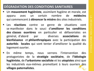 LARÉVOLUTIONINDUSTRIELLE
DÉGRADATION DES CONDITIONS SANITAIRES
 Un mouvement hygiéniste, assimilant hygiène et morale, est
apparu avec un certain nombre de médecins
qui commencent à dénoncer la misère des sites industriels.
 Les réactions contre ce genre de situations vont
se manifester dans le souci d’améliorer les conditions
des classes ouvrières en particulier et défavorisées en
général, d’abord par diverses associations de
bienfaisance et philanthropiques avec la participation des
autorités locales qui vont tenter d’améliorer la qualité du
logement ouvrier.
 En même temps, nous verrons l’intervention des
protagonistes de la stratégie sociétaire, de l’idéologie
hygiéniste, de l’urbanisme socialiste et les utopistes ainsi que
les industriels eux-mêmes promettant à leurs ouvriers des
villages paternalistes.
 