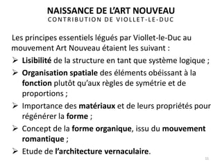 CONTRIBUTION DE VIOLLET -LE-DUC
Les principes essentiels légués par Viollet-le-Duc au
mouvement Art Nouveau étaient les suivant :
 Lisibilité de la structure en tant que système logique ;
 Organisation spatiale des éléments obéissant à la
fonction plutôt qu’aux règles de symétrie et de
proportions ;
 Importance des matériaux et de leurs propriétés pour
régénérer la forme ;
 Concept de la forme organique, issu du mouvement
romantique ;
 Etude de l’architecture vernaculaire.
11
NAISSANCE DE L’ART NOUVEAU
 