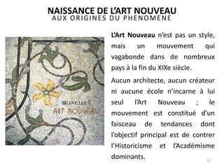 AUX ORIGINES DU PHENOMENE
L’Art Nouveau n’est pas un style,
mais un mouvement qui
vagabonde dans de nombreux
pays à la fin du XIXe siècle.
Aucun architecte, aucun créateur
ni aucune école n’incarne à lui
seul l’Art Nouveau ; le
mouvement est constitué d’un
faisceau de tendances dont
l’objectif principal est de contrer
l’Historicisme et l’Académisme
dominants. 12
NAISSANCE DE L’ART NOUVEAU
 