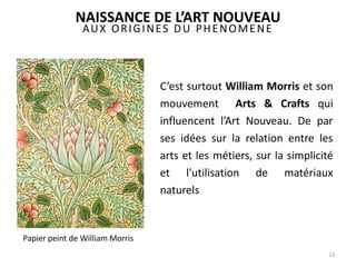AUX ORIGINES DU PHENOMENE
C’est surtout William Morris et son
mouvement Arts & Crafts qui
influencent l’Art Nouveau. De par
ses idées sur la relation entre les
arts et les métiers, sur la simplicité
et l'utilisation de matériaux
naturels
13
NAISSANCE DE L’ART NOUVEAU
Papier peint de William Morris
 