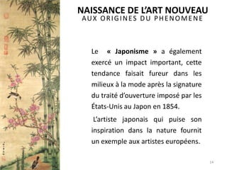 AUX ORIGINES DU PHENOMENE
Le « Japonisme » a également
exercé un impact important, cette
tendance faisait fureur dans les
milieux à la mode après la signature
du traité d’ouverture imposé par les
États-Unis au Japon en 1854.
L’artiste japonais qui puise son
inspiration dans la nature fournit
un exemple aux artistes européens.
14
NAISSANCE DE L’ART NOUVEAU
 