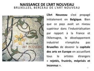 BRUXELLES, BERCEAU DE L’ART NOUVEAU
L’Art Nouveau s’est propagé
initialement en Belgique. Bien
que ce pays avait un niveau
supérieur dans l’industrialisation
par rapport à la France et
l’Allemagne, le développement
industriel n’empêcha pas
Bruxelles de devenir la capitale
des arts en Europe en accueillant
tous le artistes étrangers
« rejetés, frustrés, méprisés et
inconnus ».
15
NAISSANCE DE L’ART NOUVEAU
 