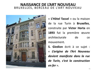 BRUXELLES, BERCEAU DE L’ART NOUVEAU
16
« L’Hôtel Tassel » ou la maison
de la rue Turin à Bruxelles,
construite par Victor Horta en
1893 fut la première œuvre
architecturale de ce
mouvement.
S. Giedion écrit à ce sujet :
« L’origine de l’Art Nouveau
devient manifeste dans la rue
de Turin, c’est la construction
en fer ».
NAISSANCE DE L’ART NOUVEAU
 
