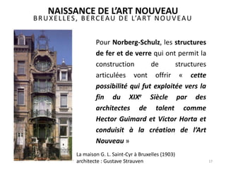 BRUXELLES, BERCEAU DE L’ART NOUVEAU
17
Pour Norberg-Schulz, les structures
de fer et de verre qui ont permit la
construction de structures
articulées vont offrir « cette
possibilité qui fut exploitée vers la
fin du XIXe Siècle par des
architectes de talent comme
Hector Guimard et Victor Horta et
conduisit à la création de l’Art
Nouveau »
NAISSANCE DE L’ART NOUVEAU
La maison G. L. Saint-Cyr à Bruxelles (1903)
architecte : Gustave Strauven
 