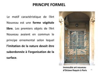 Le motif caractéristique de l’Art
Nouveau est une forme végétale
libre. Les premiers objets de l’Art
Nouveau avaient en commun le
principe ornemental selon lequel
l’imitation de la nature devait être
subordonnée à l’organisation de la
surface.
18
PRINCIPE FORMEL
Immeuble art nouveau
d'Octave Raquin à Paris
 