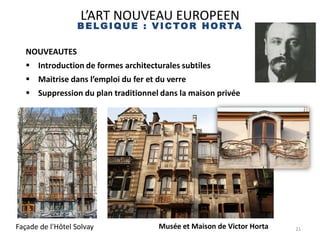 21
L’ART NOUVEAU EUROPEEN
B ELGIQUE : V IC TOR HORTA
Victor Horta
NOUVEAUTES
 Introduction de formes architecturales subtiles
 Maitrise dans l’emploi du fer et du verre
 Suppression du plan traditionnel dans la maison privée
Façade de l'Hôtel Solvay Musée et Maison de Victor Horta
 