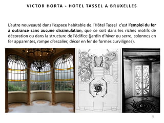 23
L’autre nouveauté dans l’espace habitable de l’Hôtel Tassel c’est l’emploi du fer
à outrance sans aucune dissimulation, que ce soit dans les riches motifs de
décoration ou dans la structure de l’édifice (jardin d’hiver ou serre, colonnes en
fer apparentes, rampe d’escalier, décor en fer de formes curvilignes).
VI C TO R HO RTA - HOT E L TA SSE L A BRUXE LLES
 
