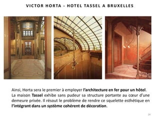 24
Ainsi, Horta sera le premier à employer l’architecture en fer pour un hôtel.
La maison Tassel exhibe sans pudeur sa structure portante au cœur d’une
demeure privée. Il résout le problème de rendre ce squelette esthétique en
l’intégrant dans un système cohérent de décoration.
VI C TO R HO RTA - HOT E L TA SSE L A BRUXE LLES
 