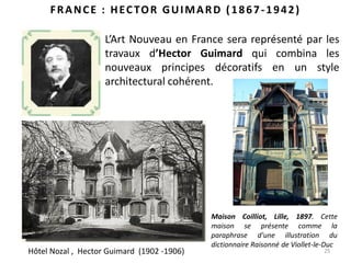 25
FRANCE : HECTOR GUIMARD (1867-1942)
L’Art Nouveau en France sera représenté par les
travaux d’Hector Guimard qui combina les
nouveaux principes décoratifs en un style
architectural cohérent.
Maison Coilliot, Lille, 1897. Cette
maison se présente comme la
paraphrase d'une illustration du
dictionnaire Raisonné de Viollet-le-Duc
Hôtel Nozal , Hector Guimard (1902 -1906)
 