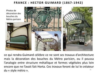 26
FRANCE : HECTOR GUIMARD (1867-1942)
ce qui rendra Guimard célèbre ce ne sont ses travaux d’architecture
mais la décoration des bouches du Métro parisien, ou il poussa
l’analogie entre structure métallique et formes végétales plus loin
encore que ne l’avait fait Horta. Ces travaux feront de lui le créateur
du « style métro ».
Photos de
décoration des
bouches du
Métro parisien
 