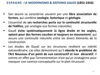 28
ESPAGNE : LE MODERNISMO & ANTONIO GAUDI (1852-1926)
 Son œuvre se caractérise souvent par une libre association de
formes, qui combine zoologie, botanique et géologie.
 L’essentiel de ses recherches porte sur la continuité structurelle
de l’édifice, par analogie aux formes naturelles.
 Gaudi évite systématiquement la ligne droite et les angles,
optant pour des formes courbes et toujours en mouvement, qui
assure une continuité naturelle entre les divers éléments de la
construction.
 Les études de Gaudi sur les structures revêtent un intérêt
extraordinaire, car elles démontrent qu’il aborde le problème de
l’Art Nouveau d’un point de vue constructif et non décoratif. Il
estime en effet que l’ornementation n’est qu’un stratagème pour
masquer une carence conceptuelle sur le plan structurel.
 