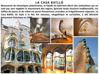 29
LA CASA BATLLÓ
Recouverte de céramiques polychromes, la façade du bâtiment décrit des ondulations qui ne
sont pas sans rappeler le mouvement des vagues, ignorant toute structure traditionnelle, cet
édifice de pierre et de métal est percé d’ouvertures arrondies et irrégulièrement espacées. La
Casa Batlló, de style à la fois Art nouveau, néogothique et surréaliste, a été déclarée
monument historique en 1969.
 