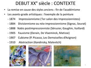 DEBUT XX° siècle : CONTEXTE
• La remise en cause des styles anciens : fin de l’académisme
• Les avants-grade artistiques : l’exemple de la peinture
- 1874 Impressionnisme (1er salon des Impressionnistes)
- 1884 Divisionnisme ou néo-impressionnisme (Signac, Seurat)
- 1888 Nabis postimpressionniste (Sérusier, Gaughin, Vuillard)
- 1905 Fauvisme (Derain, De Vlaeminck, Matisse)
- 1907 Cubisme (P. Picasso, Les Demoiselles d’Avignon)
- 1910 Abstraction (Kandinsky, Malevitch)
3
 