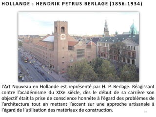 34
HOLLANDE : HENDRIK PETRUS BERLAGE (1856-1934)
L’Art Nouveau en Hollande est représenté par H. P. Berlage. Réagissant
contre l’académisme du XIXe siècle, dès le début de sa carrière son
objectif était la prise de conscience honnête à l’égard des problèmes de
l’architecture tout en mettant l’accent sur une approche artisanale à
l’égard de l’utilisation des matériaux de construction.
 