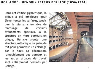 35
HOLLANDE : HENDRIK PETRUS BERLAGE (1856-1934)
Dans cet édifice gigantesque, la
brique a été employée pour
élever toutes les surfaces, tandis
que la pierre a un rôle de
marquage de certains
événements spéciaux. A la
structure en murs porteurs en
brique, Berlage ajoute une
structure métallique en guise de
toit pour permettre un éclairage
par le haut. La décoration,
l’ameublement des bureaux et
les autres espaces de travail
sont entièrement dessinés par
Berlage.
 