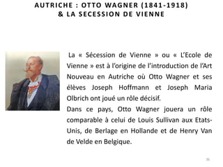 36
AUTRICHE : OTTO WAGNER (1841-1918)
& LA SECESSION DE VIENNE
La « Sécession de Vienne » ou « L’Ecole de
Vienne » est à l’origine de l’introduction de l’Art
Nouveau en Autriche où Otto Wagner et ses
élèves Joseph Hoffmann et Joseph Maria
Olbrich ont joué un rôle décisif.
Dans ce pays, Otto Wagner jouera un rôle
comparable à celui de Louis Sullivan aux Etats-
Unis, de Berlage en Hollande et de Henry Van
de Velde en Belgique.
 