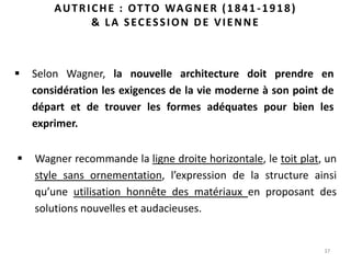 37
AUTRICHE : OTTO WAGNER (1841-1918)
& LA SECESSION DE VIENNE
 Selon Wagner, la nouvelle architecture doit prendre en
considération les exigences de la vie moderne à son point de
départ et de trouver les formes adéquates pour bien les
exprimer.
 Wagner recommande la ligne droite horizontale, le toit plat, un
style sans ornementation, l’expression de la structure ainsi
qu’une utilisation honnête des matériaux en proposant des
solutions nouvelles et audacieuses.
 