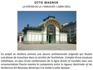 38
OTTO WAGNER
Ce projet se révélera comme une œuvre architecturale originale qui illustre
une phase de transition dans la carrière de l’architecte. L’emploi d’une ossature
métallique, en plus d’une combinaison de la ligne droite et courbée avec une
ornementation fleurie montre le compromis entre la rigueur doctrinale et les
tendances Art Nouveau devenues à la mode à cette époque.
LA STATION DE LA « KARLPLATZ » (1899-1901)
 