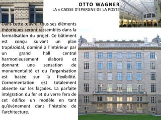 39
LA « CAISSE D’EPARGNE DE LA POSTE » (1904-1906)
Dans cette œuvre, tous ses éléments
théoriques seront rassemblés dans la
formalisation du projet. Ce bâtiment
est conçu suivant un plan
trapézoïdal, dominé à l’intérieur par
un grand hall central
harmonieusement élaboré et
donnant une sensation de
monumentalité et ou l’organisation
est basée sur la flexibilité.
L’ornementation est totalement
absente sur les façades. La parfaite
intégration du fer et du verre fera de
cet édifice un modèle en tant
qu’événement dans l’histoire de
l’architecture.
OTTO WAGNER
 