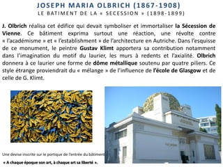 40
JOSEPH MARIA OLBRICH (1867-1908)
L E B AT I M E N T D E L A « S E C E S S I O N » ( 1 8 9 8 - 1 8 9 9 )
J. Olbrich réalisa cet édifice qui devait symboliser et immortaliser la Sécession de
Vienne. Ce bâtiment exprima surtout une réaction, une révolte contre
« l’académisme » et « l’establishment » de l’architecture en Autriche. Dans l’esquisse
de ce monument, le peintre Gustav Klimt apportera sa contribution notamment
dans l’imagination du motif du laurier, les murs à redents et l’axialité. Olbrich
donnera à ce laurier une forme de dôme métallique soutenu par quatre piliers. Ce
style étrange proviendrait du « mélange » de l’influence de l’école de Glasgow et de
celle de G. Klimt.
Une devise inscrite sur le portique de l’entrée du bâtiment :
« A chaque époque son art, à chaque art sa liberté ».
 
