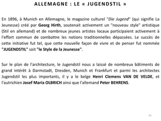 42
ALLEMAGNE : LE « JUGENDSTIL »
En 1896, à Munich en Allemagne, le magazine culturel "Die Jugend" (qui signifie La
Jeunesse) créé par Georg Hirth, soutenait activement un "nouveau style" artistique
(Stil en allemand) et de nombreux jeunes artistes locaux participaient activement à
l'effort commun de combattre les notions traditionnelles dépassées. Le succès de
cette initiative fut tel, que cette nouvelle façon de vivre et de penser fut nommée
"JUGENDSTIL" soit "le Style de la Jeunesse".
Sur le plan de l'architecture, le Jugendstil nous a laissé de nombreux bâtiments de
grand intérêt à Darmstadt, Dresden, Munich et Frankfurt et parmi les architectes
Jugendstil les plus importants, il y a le belge Henri Clemens VAN DE VELDE, et
l'autrichien Josef Maria OLBRICH ainsi que l'allemand Peter BEHRENS.
 